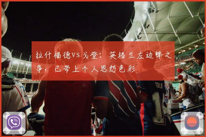 拉什福德vs戈登：英格兰左边锋之争，已带上个人恩怨色彩