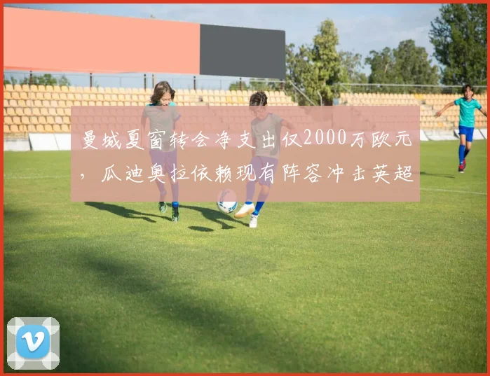 曼城夏窗转会净支出仅2000万欧元，瓜迪奥拉依赖现有阵容冲击英超五连冠