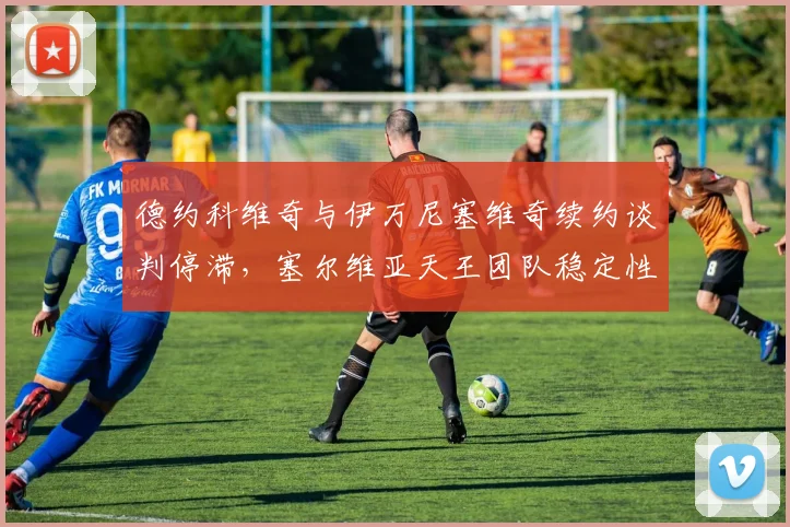 德约科维奇与伊万尼塞维奇续约谈判停滞，塞尔维亚天王团队稳定性几何？