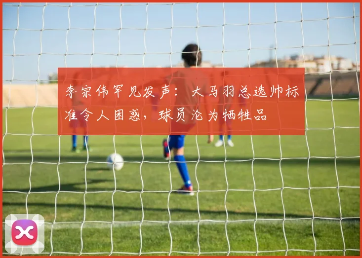李宗伟罕见发声：大马羽总选帅标准令人困惑，球员沦为牺牲品